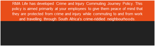 Text Box: RMA Life has developed Crime and Injury Commuting Journey Policy. This policy is aimed primarily at your employees to give them peace of mind that they are protected from crime and injury while commuting to and from work and travelling through South Africa's crime-riddled neighbourhoods.    